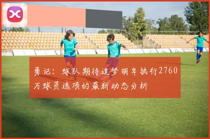 勇记：球队期待追梦明年执行2760万球员选项的最新动态分析