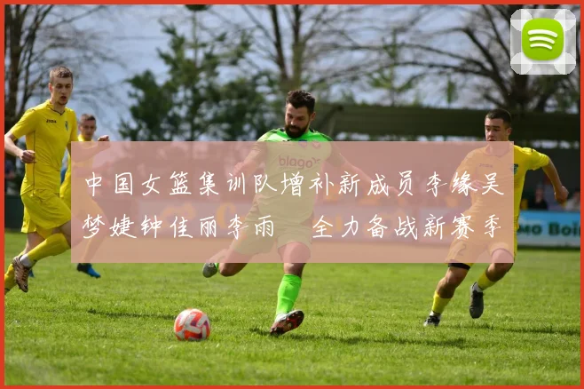 中国女篮集训队增补新成员李缘吴梦婕钟佳丽李雨汧全力备战新赛季