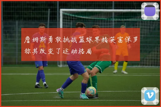 詹姆斯勇敢挑战篮球界精英富保罗称其改变了运动格局