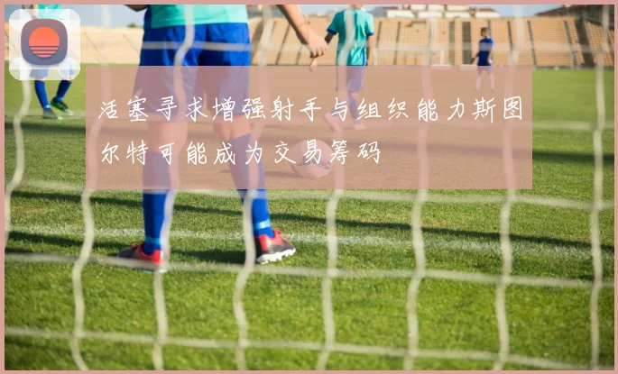 活塞寻求增强射手与组织能力斯图尔特可能成为交易筹码