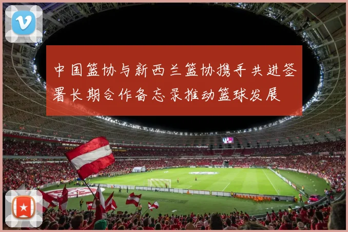 中国篮协与新西兰篮协携手共进签署长期合作备忘录推动篮球发展