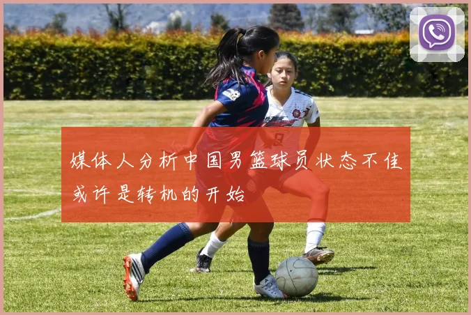 媒体人分析中国男篮球员状态不佳或许是转机的开始