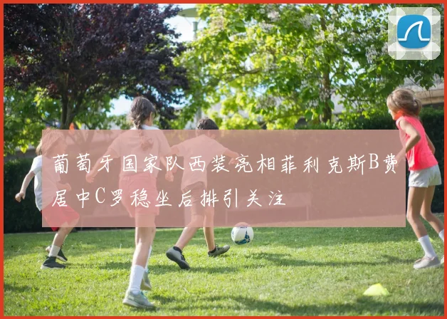 葡萄牙国家队西装亮相菲利克斯B费居中C罗稳坐后排引关注