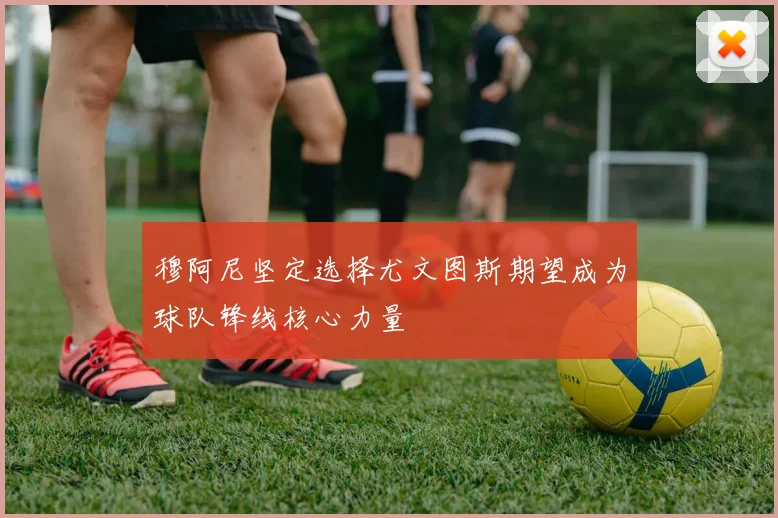 穆阿尼坚定选择尤文图斯期望成为球队锋线核心力量