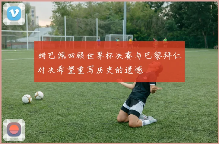 姆巴佩回顾世界杯决赛与巴黎拜仁对决希望重写历史的遗憾