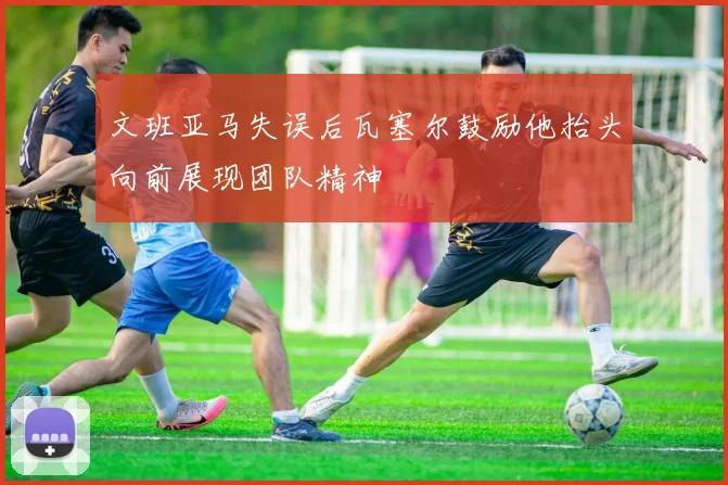 文班亚马失误后瓦塞尔鼓励他抬头向前展现团队精神