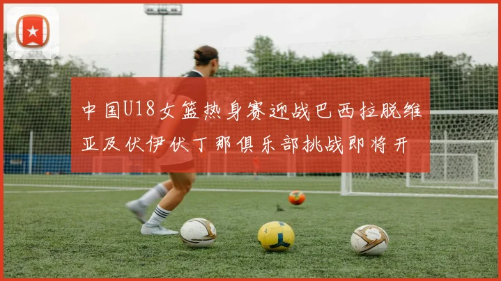 中国U18女篮热身赛迎战巴西拉脱维亚及伏伊伏丁那俱乐部挑战即将开启