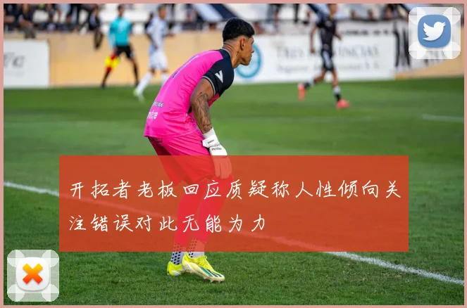 开拓者老板回应质疑称人性倾向关注错误对此无能为力