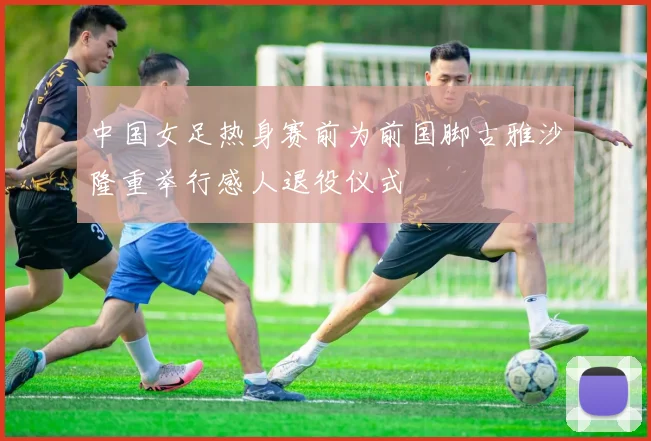 中国女足热身赛前为前国脚古雅沙隆重举行感人退役仪式